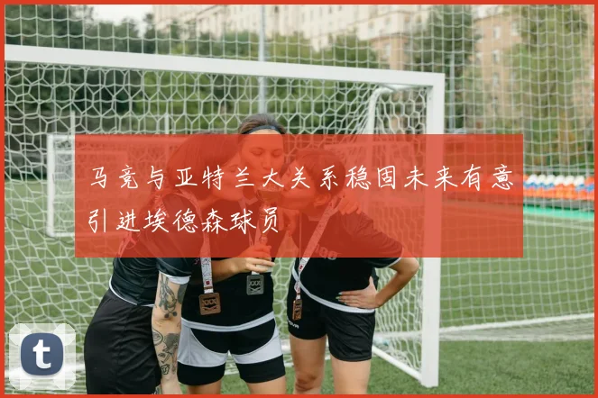 马竞与亚特兰大关系稳固未来有意引进埃德森球员