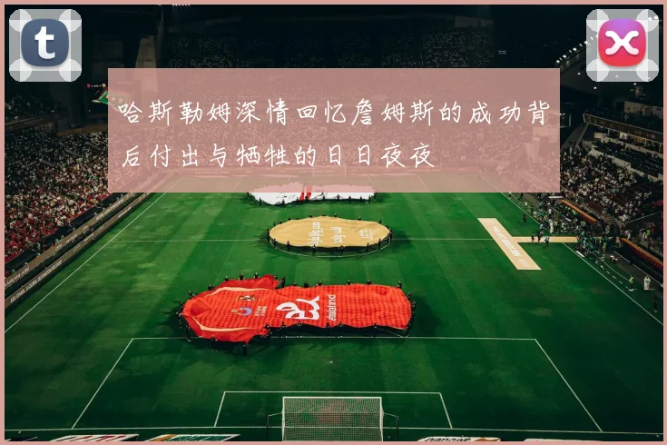 哈斯勒姆深情回忆詹姆斯的成功背后付出与牺牲的日日夜夜