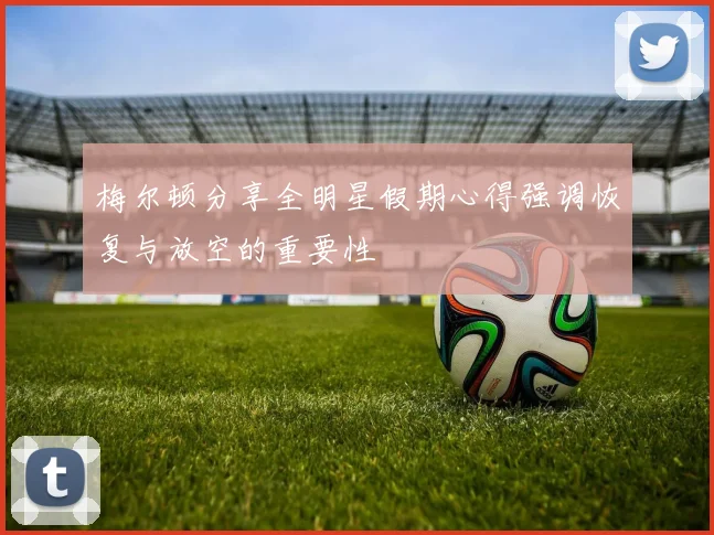 梅尔顿分享全明星假期心得强调恢复与放空的重要性