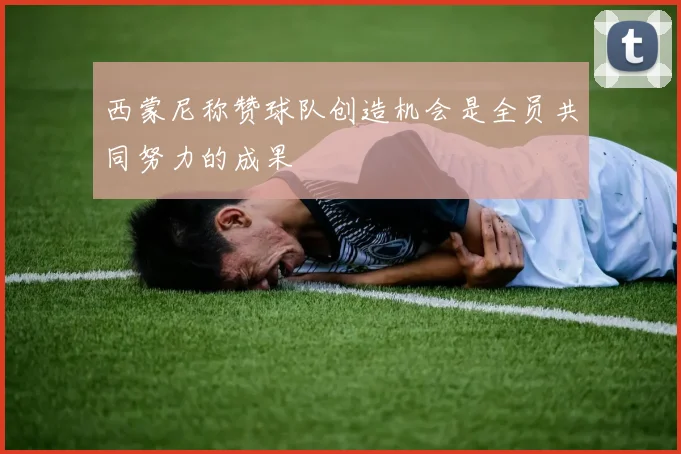 西蒙尼称赞球队创造机会是全员共同努力的成果