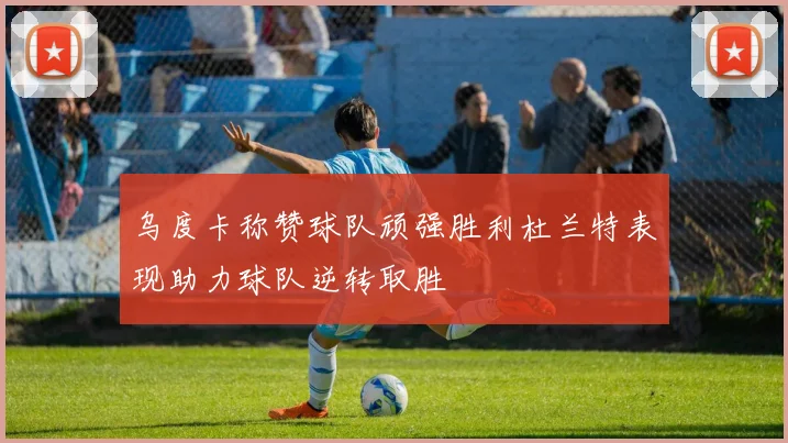 乌度卡称赞球队顽强胜利杜兰特表现助力球队逆转取胜