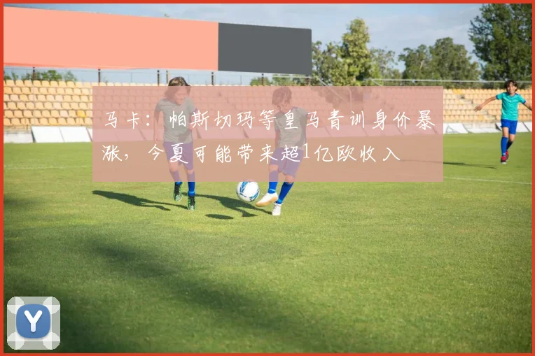 马卡：帕斯切玛等皇马青训身价暴涨，今夏可能带来超1亿欧收入