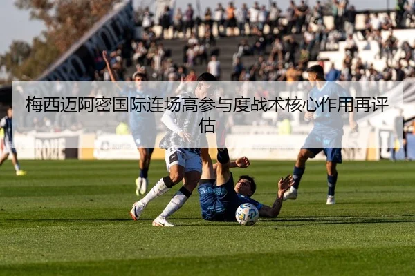 梅西迈阿密国际连场高参与度战术核心作用再评估