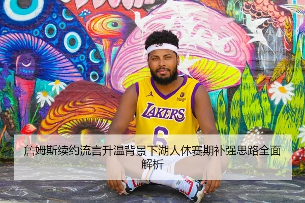 詹姆斯续约流言升温背景下湖人休赛期补强思路全面解析