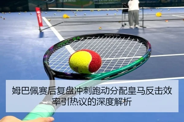 姆巴佩赛后复盘冲刺跑动分配皇马反击效率引热议的深度解析